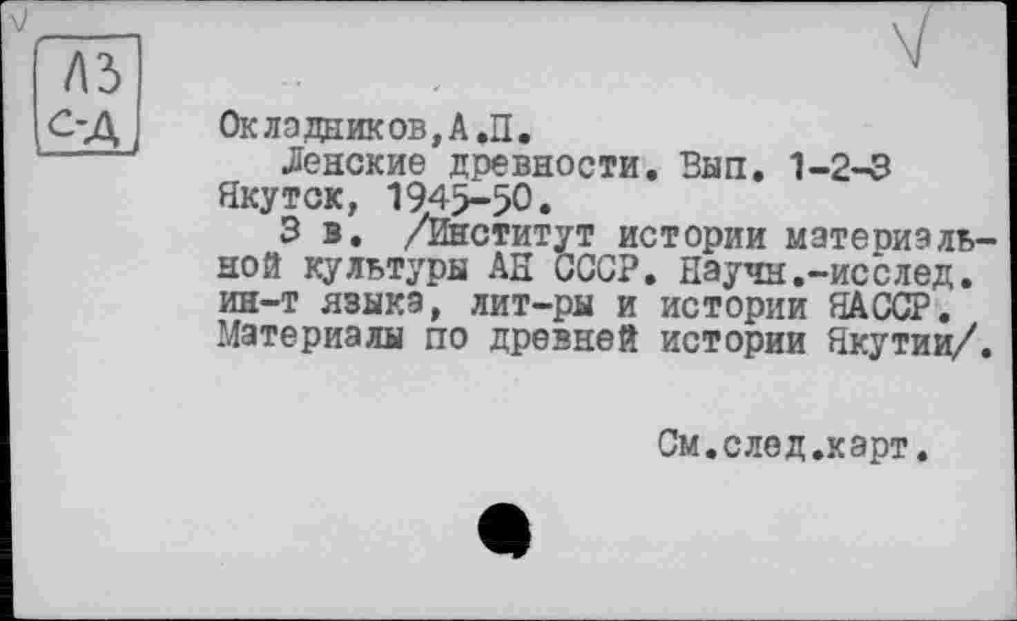 ﻿Окладаиков,А.П.
Ленские древности. Вып. 1-2-3 Якутск, 1945-50.
3 в. /Институт истории материальной культуры АН СССР. Научн.-исслед. ин-т языка, лит-ры и истории ЯАССР. Материалы по древней истории Якутии/.
См.след.карт.